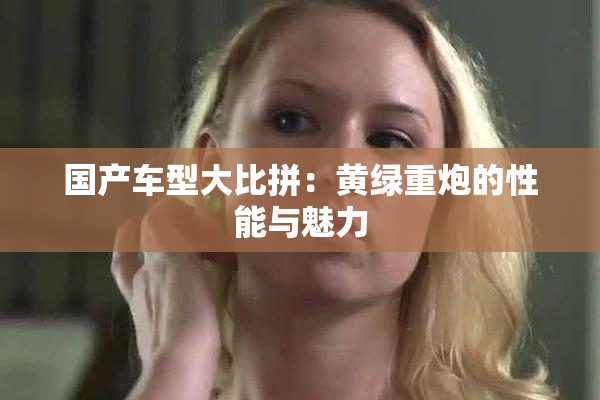 国产车型大比拼：黄绿重炮的性能与魅力