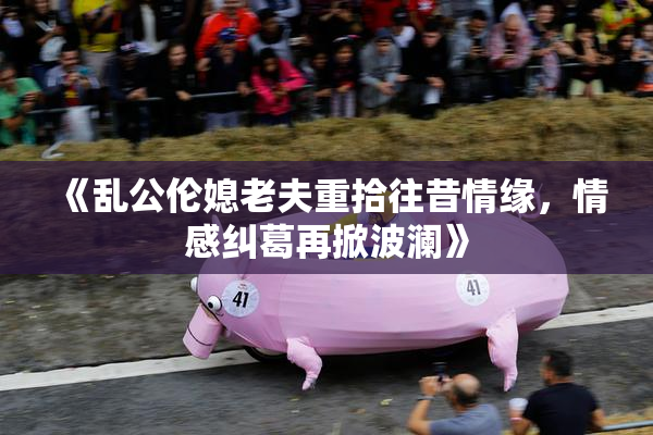 《乱公伦媳老夫重拾往昔情缘，情感纠葛再掀波澜》