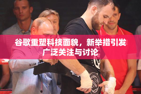 谷歌重塑科技面貌，新举措引发广泛关注与讨论