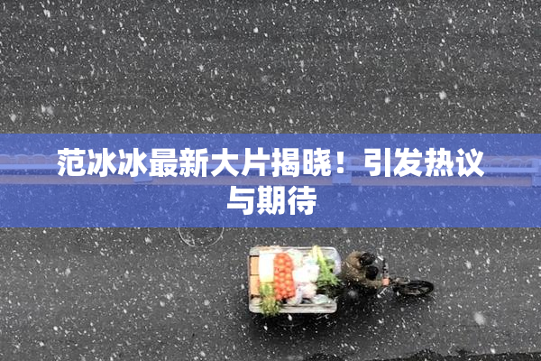 范冰冰最新大片揭晓！引发热议与期待