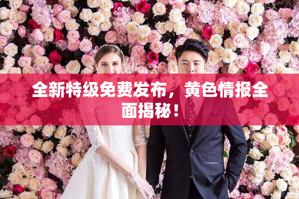 全新特级免费发布，黄色情报全面揭秘！