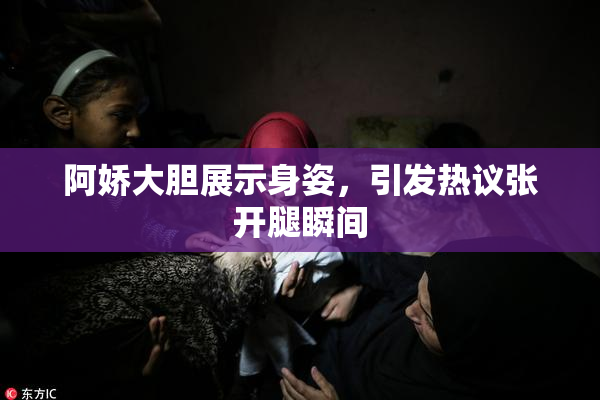 阿娇大胆展示身姿，引发热议张开腿瞬间