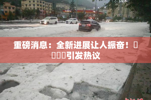 重磅消息：全新进展让人振奋！馃悢馃悢引发热议