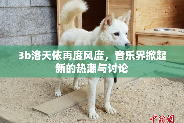 3b洛天依再度风靡，音乐界掀起新的热潮与讨论
