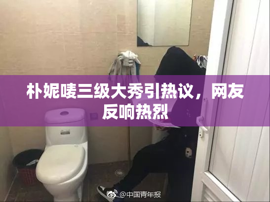 朴妮唛三级大秀引热议，网友反响热烈