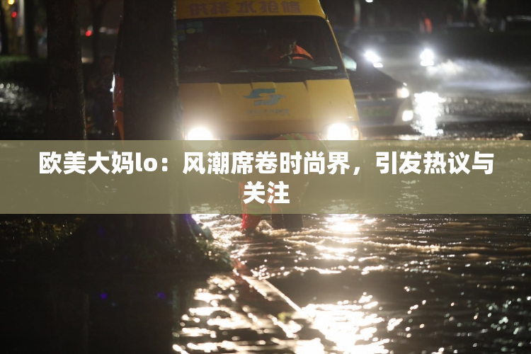 欧美大妈lo：风潮席卷时尚界，引发热议与关注