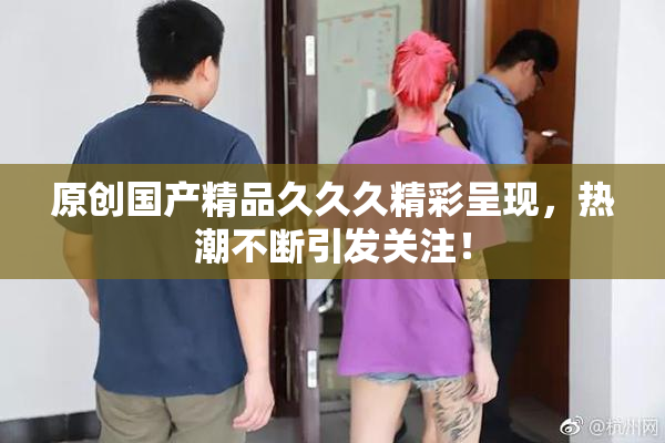 原创国产精品久久久精彩呈现，热潮不断引发关注！