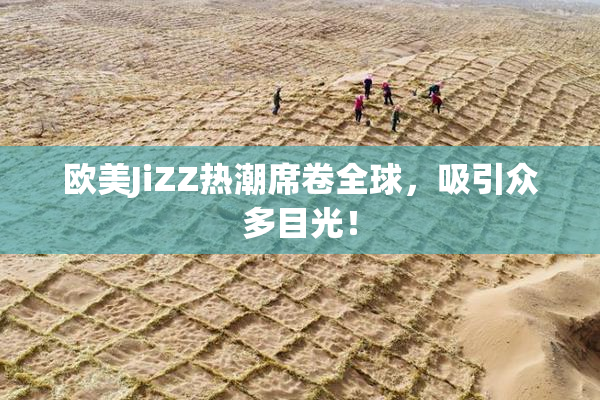 欧美JiZZ热潮席卷全球，吸引众多目光！