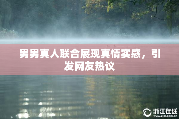 男男真人联合展现真情实感，引发网友热议