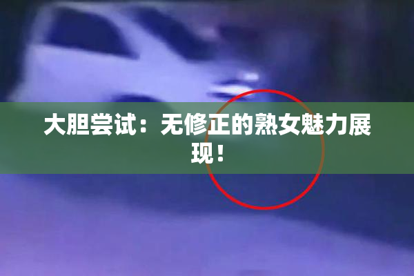 大胆尝试：无修正的熟女魅力展现！