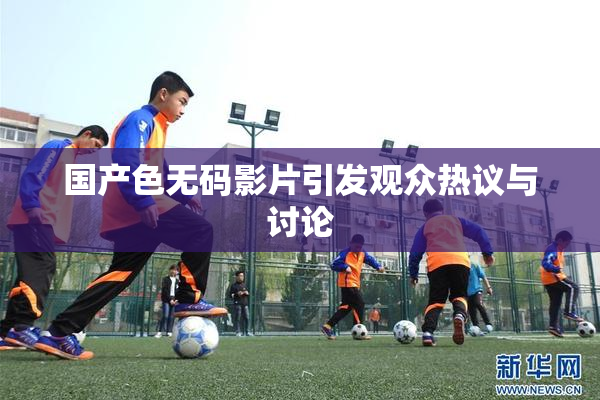 国产色无码影片引发观众热议与讨论