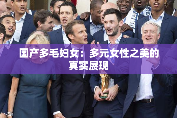 国产多毛妇女：多元女性之美的真实展现