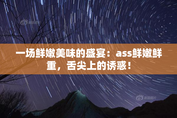 一场鲜嫩美味的盛宴：ass鲜嫩鲜重，舌尖上的诱惑！