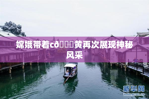 嫦娥带着c🔞黄再次展现神秘风采
