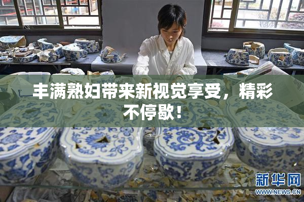 丰满熟妇带来新视觉享受，精彩不停歇！
