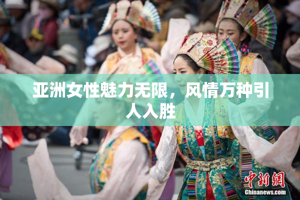 亚洲女性魅力无限，风情万种引人入胜