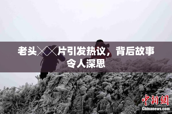 老头╳╳片引发热议，背后故事令人深思
