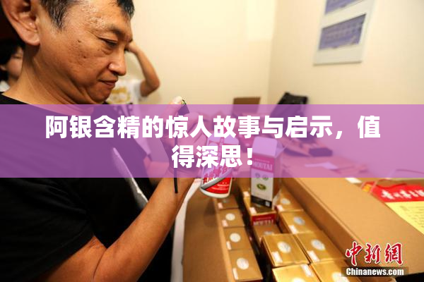 阿银含精的惊人故事与启示，值得深思！