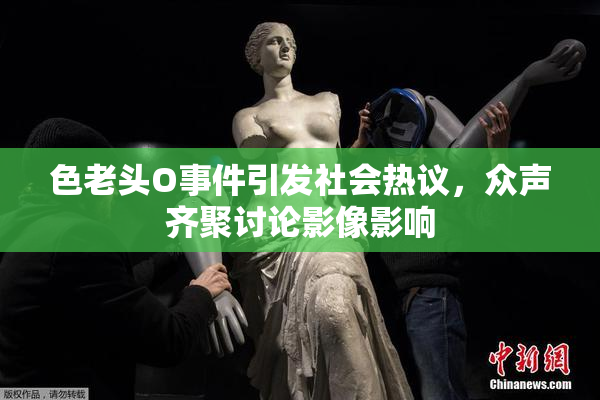 色老头O事件引发社会热议，众声齐聚讨论影像影响
