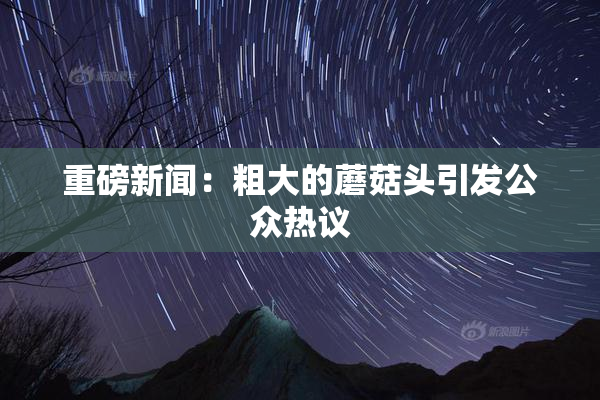 重磅新闻：粗大的蘑菇头引发公众热议