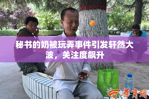 秘书的奶被玩弄事件引发轩然大波，关注度飙升