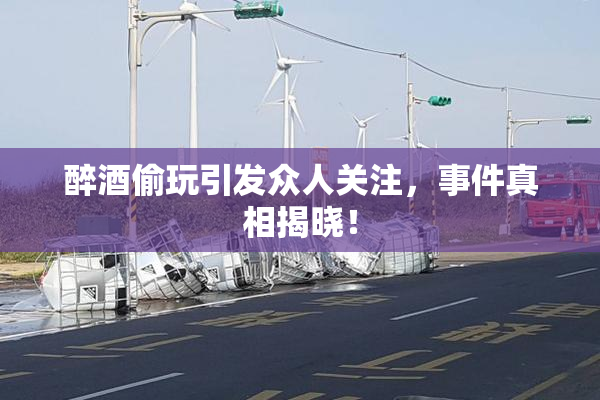 醉酒偷玩引发众人关注，事件真相揭晓！