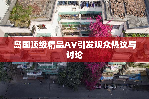 岛国顶级精品AV引发观众热议与讨论