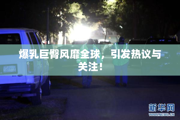 爆乳巨臀风靡全球，引发热议与关注！