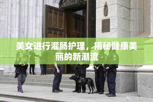 美女进行灌肠护理，揭秘健康美丽的新潮流