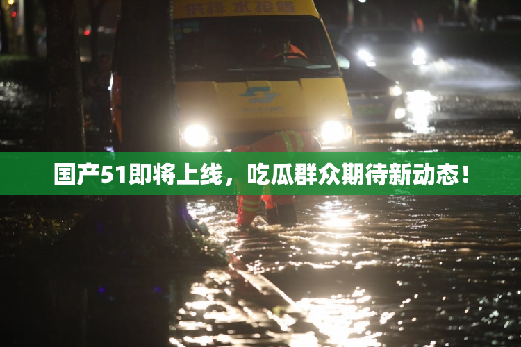 国产51即将上线，吃瓜群众期待新动态！