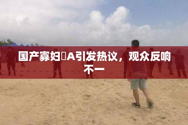 国产寡妇婬A引发热议，观众反响不一