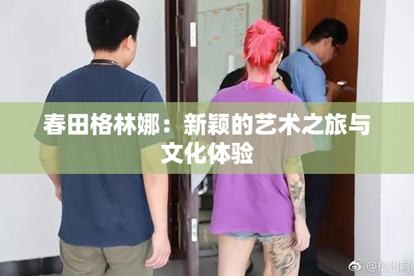 春田格林娜：新颖的艺术之旅与文化体验