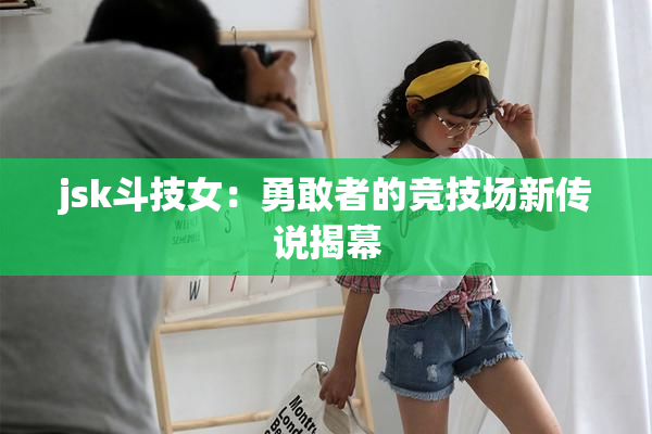 jsk斗技女：勇敢者的竞技场新传说揭幕