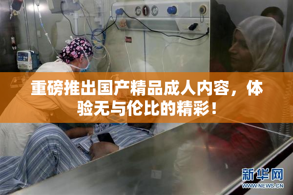 重磅推出国产精品成人内容，体验无与伦比的精彩！