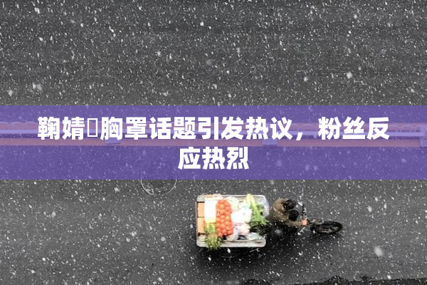 鞠婧祎胸罩话题引发热议，粉丝反应热烈