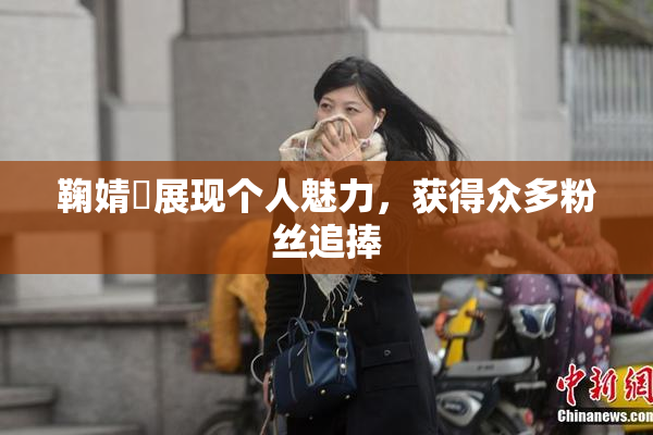鞠婧祎展现个人魅力，获得众多粉丝追捧