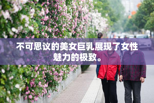 不可思议的美女巨乳展现了女性魅力的极致。