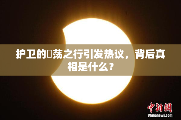 护卫的婬荡之行引发热议，背后真相是什么？