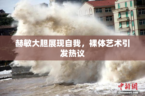 赫敏大胆展现自我，裸体艺术引发热议
