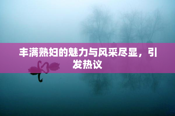 丰满熟妇的魅力与风采尽显，引发热议