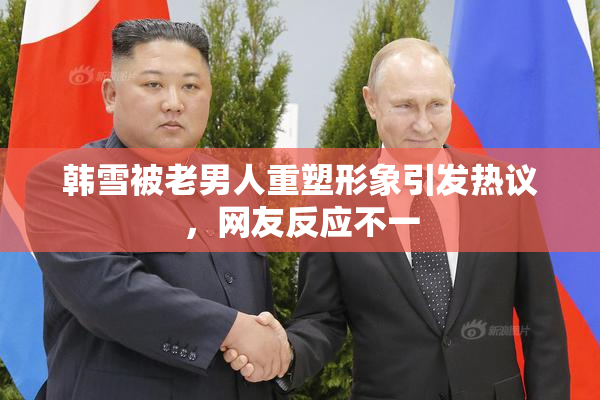 韩雪被老男人重塑形象引发热议，网友反应不一