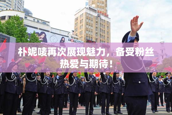 朴妮唛再次展现魅力，备受粉丝热爱与期待！