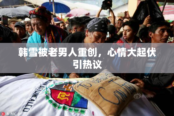 韩雪被老男人重创，心情大起伏引热议