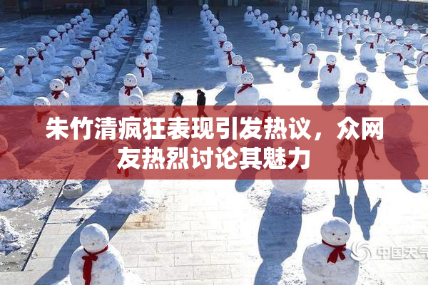 朱竹清疯狂表现引发热议，众网友热烈讨论其魅力