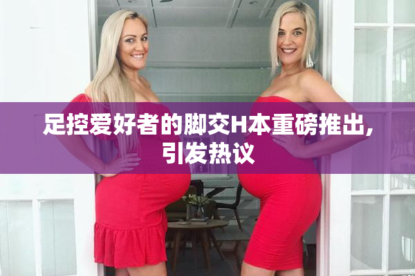 足控爱好者的脚交H本重磅推出,引发热议