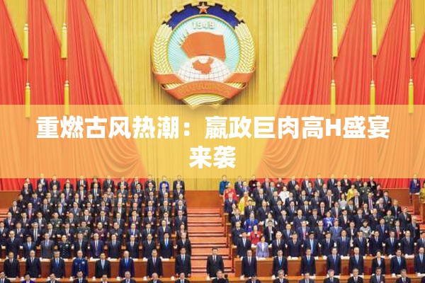 重燃古风热潮：嬴政巨肉高H盛宴来袭