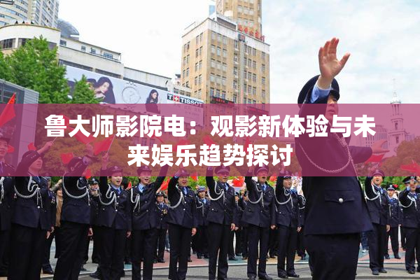 鲁大师影院电：观影新体验与未来娱乐趋势探讨