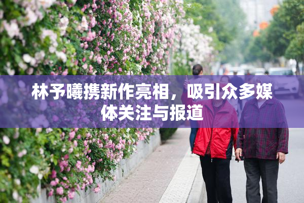 林予曦携新作亮相，吸引众多媒体关注与报道