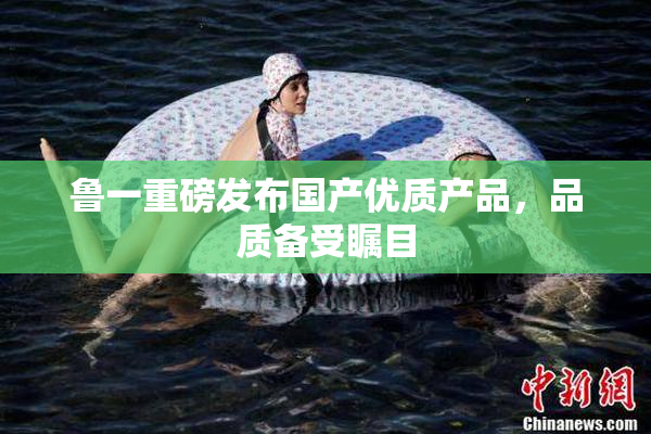 鲁一重磅发布国产优质产品，品质备受瞩目