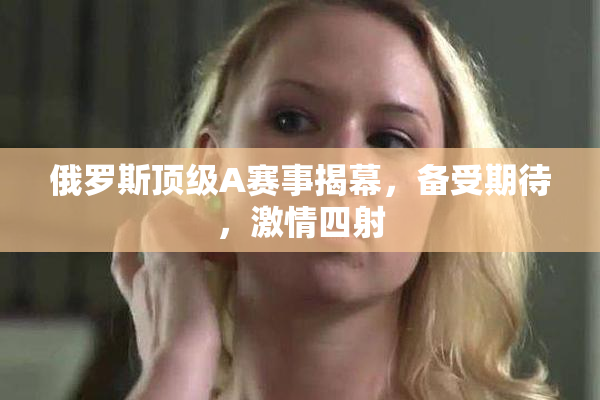 俄罗斯顶级A赛事揭幕，备受期待，激情四射
